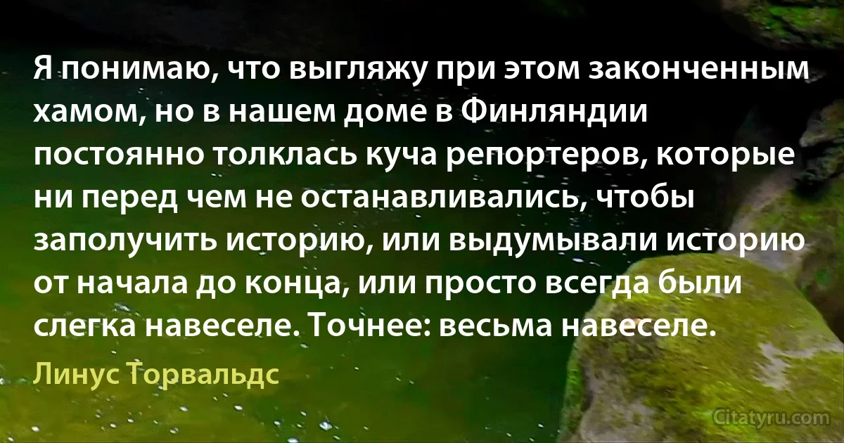 Я понимаю, что выгляжу при этом законченным хамом, но в нашем доме в Финляндии постоянно толклась куча репортеров, которые ни перед чем не останавливались, чтобы заполучить историю, или выдумывали историю от начала до конца, или просто всегда были слегка навеселе. Точнее: весьма навеселе. (Линус Торвальдс)