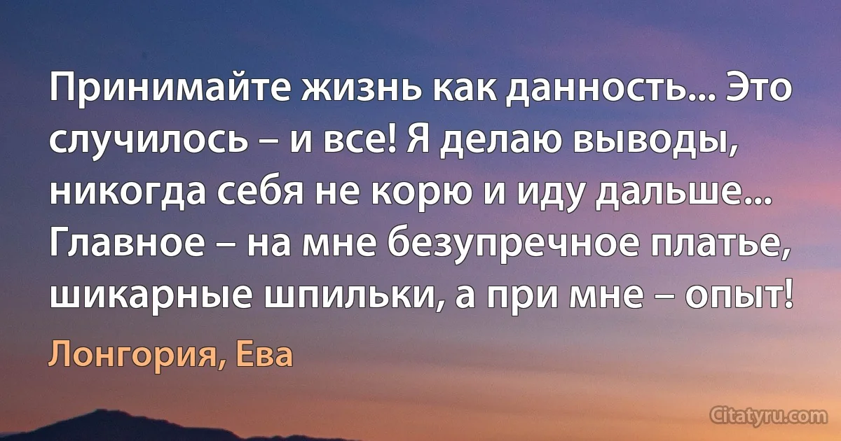 Принимайте жизнь как данность... Это случилось – и все! Я делаю выводы, никогда себя не корю и иду дальше... Главное – на мне безупречное платье, шикарные шпильки, а при мне – опыт! (Лонгория, Ева)