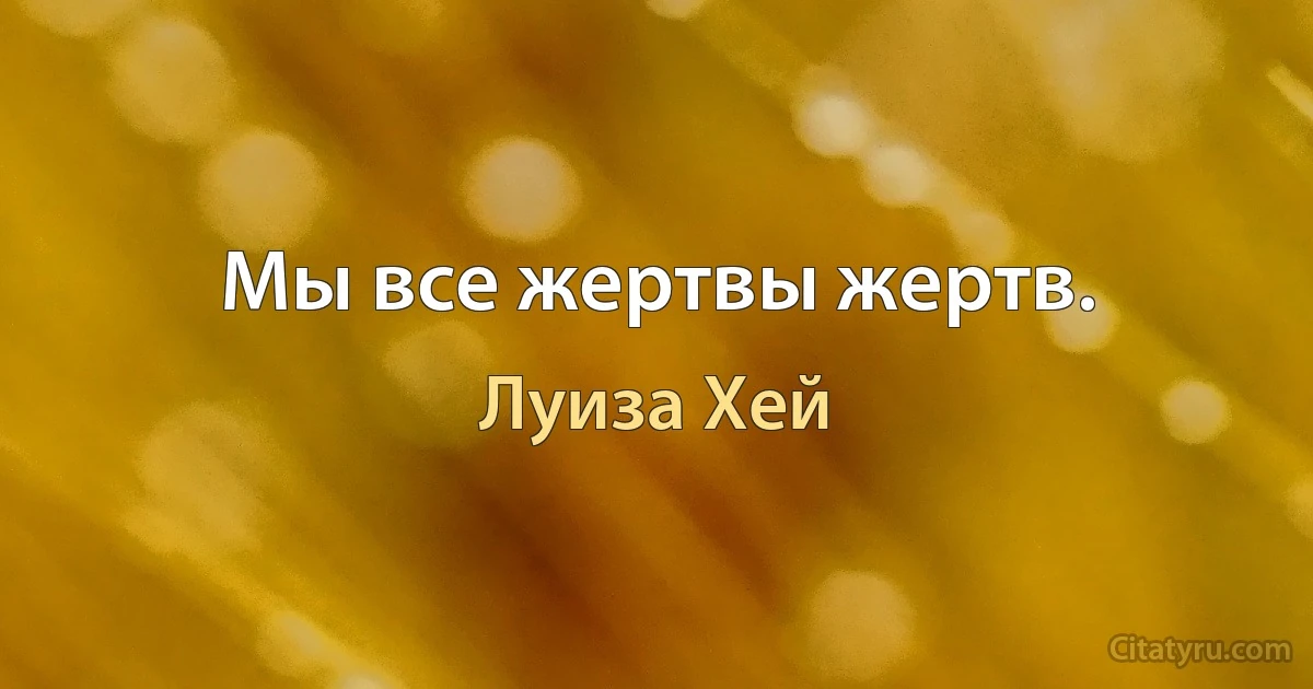 Мы все жертвы жертв. (Луиза Хей)