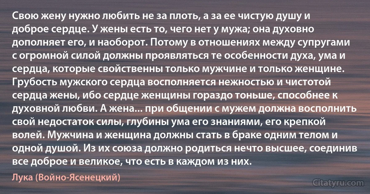 Свою жену нужно любить не за плоть, а за ее чистую душу и доброе сердце. У жены есть то, чего нет у мужа; она духовно дополняет его, и наоборот. Потому в отношениях между супругами с огромной силой должны проявляться те особенности духа, ума и сердца, которые свойственны только мужчине и только женщине. Грубость мужского сердца восполняется нежностью и чистотой сердца жены, ибо сердце женщины гораздо тоньше, способнее к духовной любви. А жена... при общении с мужем должна восполнить свой недостаток силы, глубины ума его знаниями, его крепкой волей. Мужчина и женщина должны стать в браке одним телом и одной душой. Из их союза должно родиться нечто высшее, соединив все доброе и великое, что есть в каждом из них. (Лука (Войно-Ясенецкий))