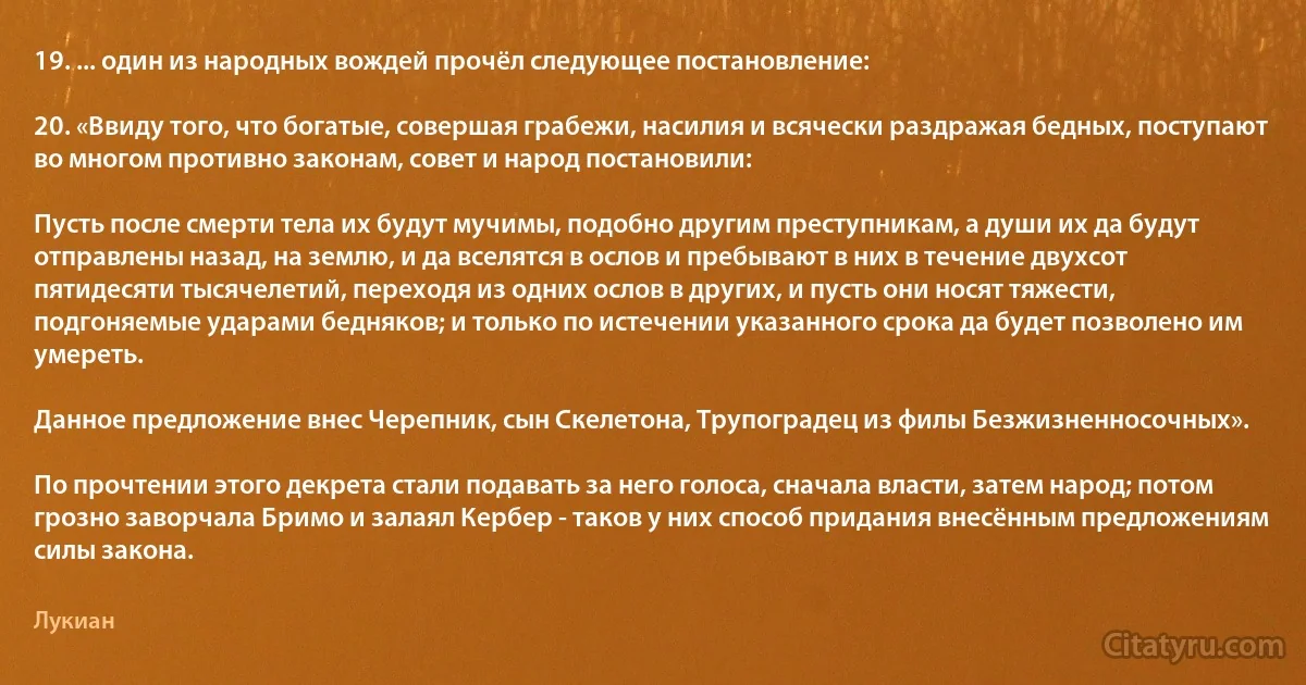 19. ... один из народных вождей прочёл следующее постановление:

20. «Ввиду того, что богатые, совершая грабежи, насилия и всячески раздражая бедных, поступают во многом противно законам, совет и народ постановили:

Пусть после смерти тела их будут мучимы, подобно другим преступникам, а души их да будут отправлены назад, на землю, и да вселятся в ослов и пребывают в них в течение двухсот пятидесяти тысячелетий, переходя из одних ослов в других, и пусть они носят тяжести, подгоняемые ударами бедняков; и только по истечении указанного срока да будет позволено им умереть.

Данное предложение внес Черепник, сын Скелетона, Трупоградец из филы Безжизненносочных».

По прочтении этого декрета стали подавать за него голоса, сначала власти, затем народ; потом грозно заворчала Бримо и залаял Кербер - таков у них способ придания внесённым предложениям силы закона. (Лукиан)