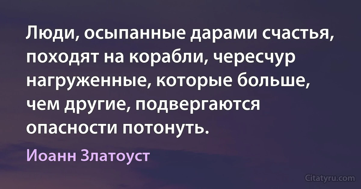 Люди, осыпанные дарами счастья, походят на корабли, чересчур нагруженные, которые больше, чем другие, подвергаются опасности потонуть. (Иоанн Златоуст)