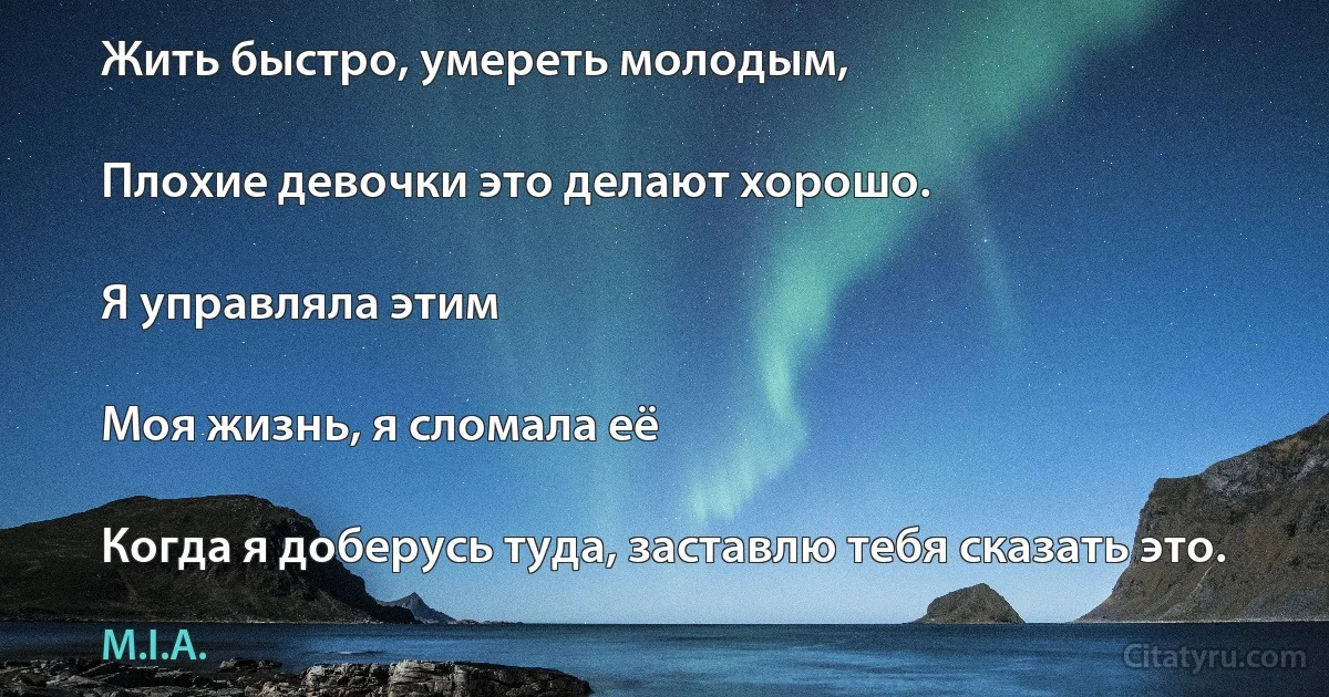 Жить быстро, умереть молодым,

Плохие девочки это делают хорошо.

Я управляла этим

Моя жизнь, я сломала её

Когда я доберусь туда, заставлю тебя сказать это. (M.I.A.)