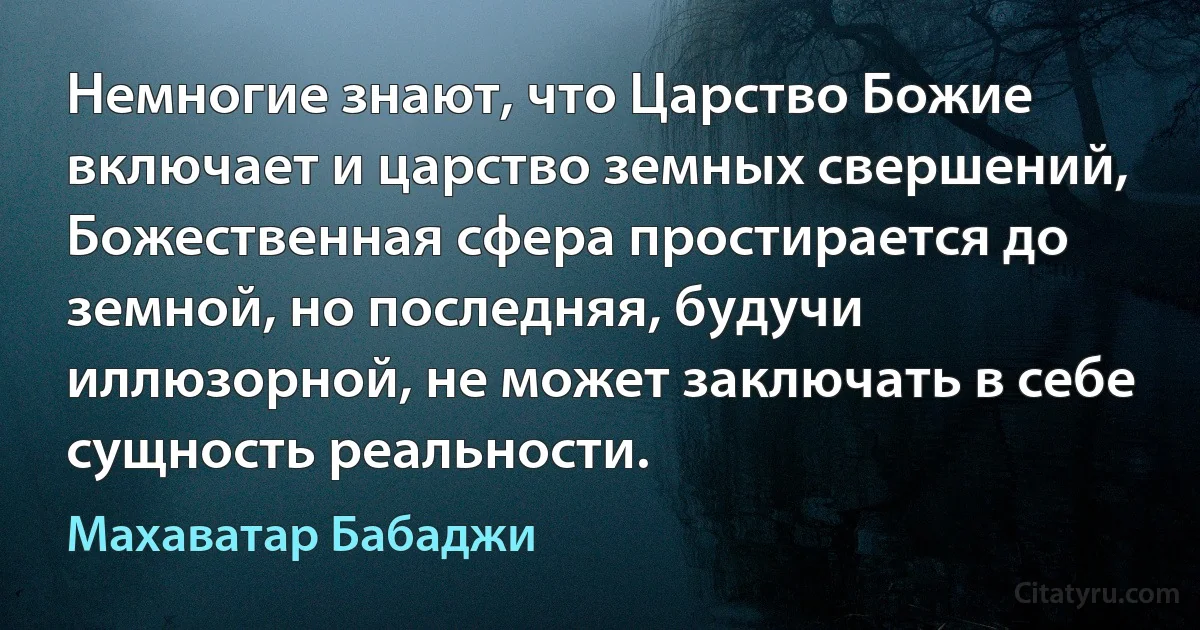 Немногие знают, что Царство Божие включает и царство земных свершений, Божественная сфера простирается до земной, но последняя, будучи иллюзорной, не может заключать в себе сущность реальности. (Махаватар Бабаджи)