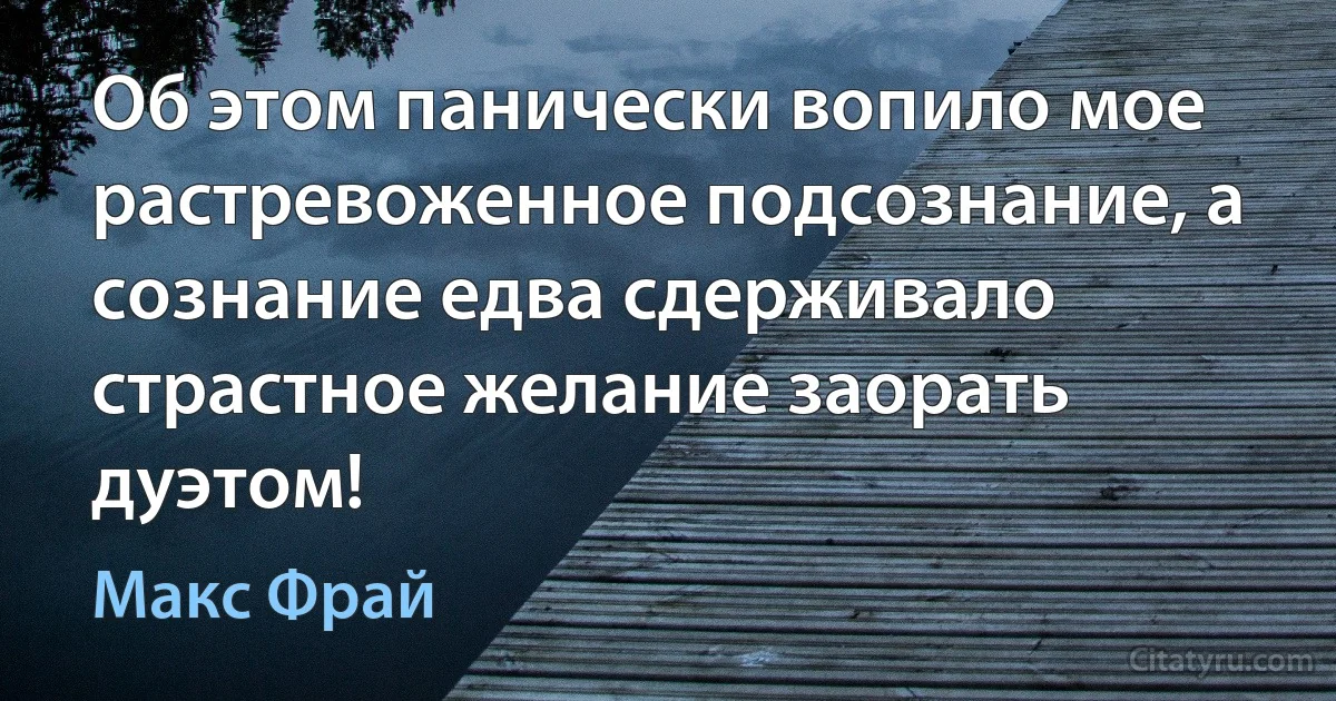 Об этом панически вопило мое растревоженное подсознание, а сознание едва сдерживало страстное желание заорать дуэтом! (Макс Фрай)