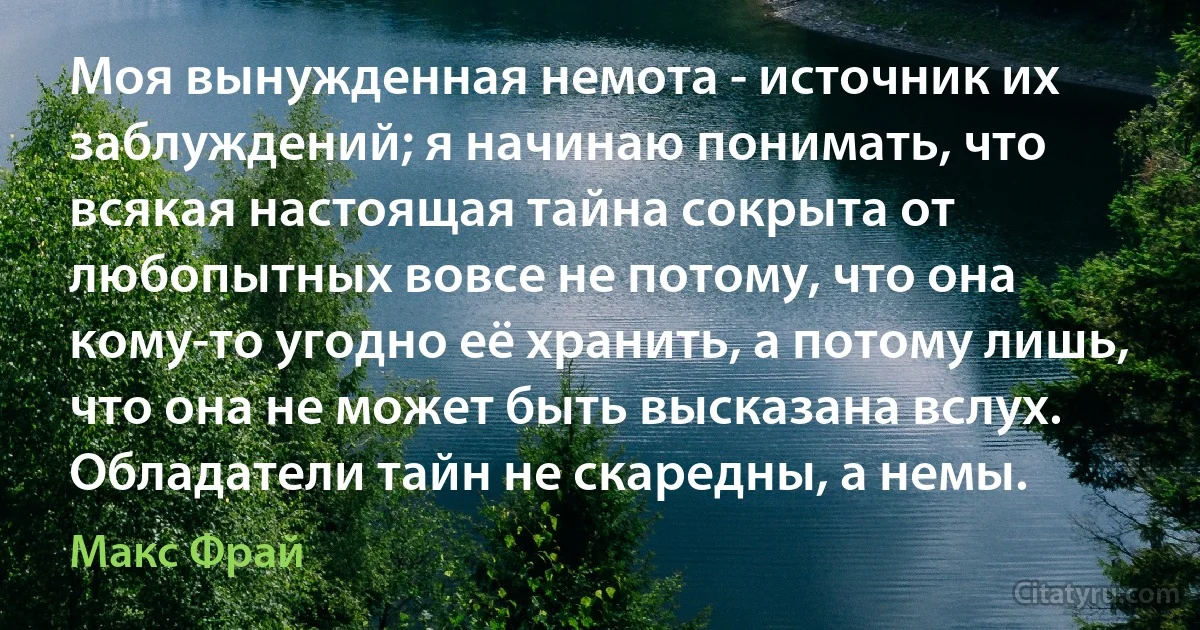 Моя вынужденная немота - источник их заблуждений; я начинаю понимать, что всякая настоящая тайна сокрыта от любопытных вовсе не потому, что она кому-то угодно её хранить, а потому лишь, что она не может быть высказана вслух. Обладатели тайн не скаредны, а немы. (Макс Фрай)