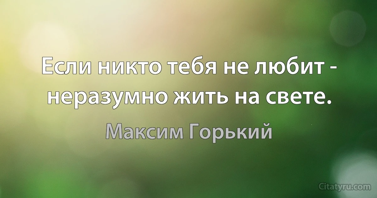 Если никто тебя не любит - неразумно жить на свете. (Максим Горький)