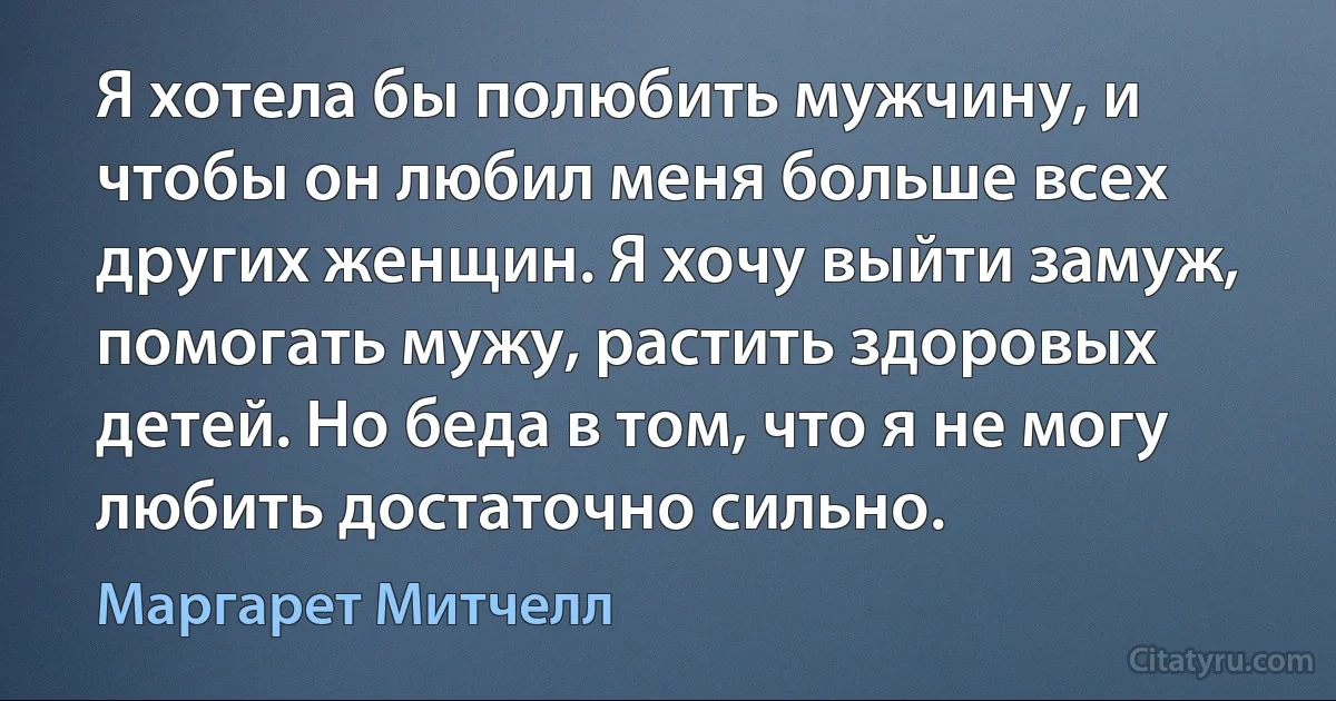 Я хотела бы полюбить мужчину, и чтобы он любил меня больше всех других женщин. Я хочу выйти замуж, помогать мужу, растить здоровых детей. Но беда в том, что я не могу любить достаточно сильно. (Маргарет Митчелл)