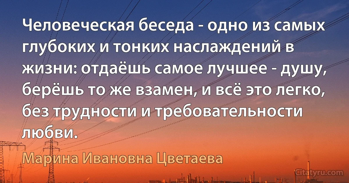 Человеческая беседа - одно из самых глубоких и тонких наслаждений в жизни: отдаёшь самое лучшее - душу, берёшь то же взамен, и всё это легко, без трудности и требовательности любви. (Марина Ивановна Цветаева)