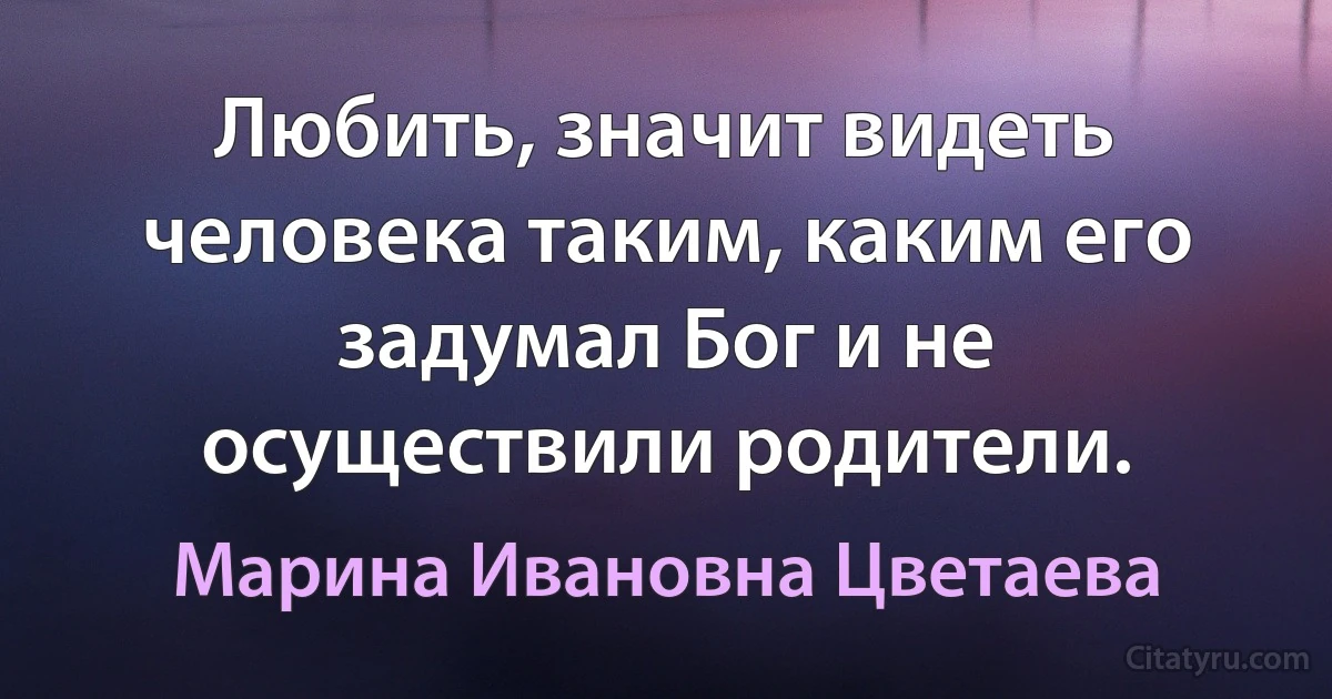 Любить, значит видеть человека таким, каким его задумал Бог и не осуществили родители. (Марина Ивановна Цветаева)