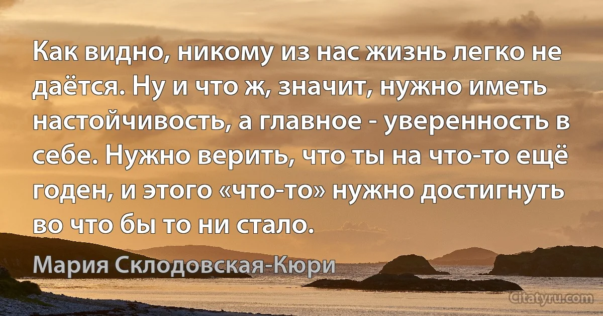 Как видно, никому из нас жизнь легко не даётся. Ну и что ж, значит, нужно иметь настойчивость, а главное - уверенность в себе. Нужно верить, что ты на что-то ещё годен, и этого «что-то» нужно достигнуть во что бы то ни стало. (Мария Склодовская-Кюри)