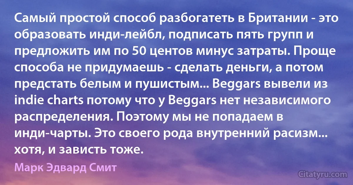 Самый простой способ разбогатеть в Британии - это образовать инди-лейбл, подписать пять групп и предложить им по 50 центов минус затраты. Проще способа не придумаешь - сделать деньги, а потом предстать белым и пушистым... Beggars вывели из indie charts потому что у Beggars нет независимого распределения. Поэтому мы не попадаем в инди-чарты. Это своего рода внутренний расизм... хотя, и зависть тоже. (Марк Эдвард Смит)