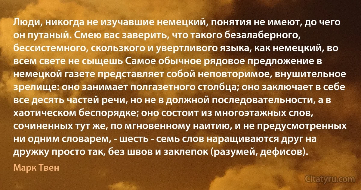 Люди, никогда не изучавшие немецкий, понятия не имеют, до чего он путаный. Смею вас заверить, что такого безалаберного, бессистемного, скользкого и увертливого языка, как немецкий, во всем свете не сыщешь Самое обычное рядовое предложение в немецкой газете представляет собой неповторимое, внушительное зрелище: оно занимает полгазетного столбца; оно заключает в себе все десять частей речи, но не в должной последовательности, а в хаотическом беспорядке; оно состоит из многоэтажных слов, сочиненных тут же, по мгновенному наитию, и не предусмотренных ни одним словарем, - шесть - семь слов наращиваются друг на дружку просто так, без швов и заклепок (разумей, дефисов). (Марк Твен)