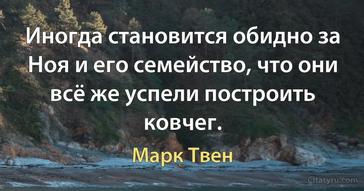 Иногда становится обидно за Ноя и его семейство, что они всё же успели построить ковчег. (Марк Твен)