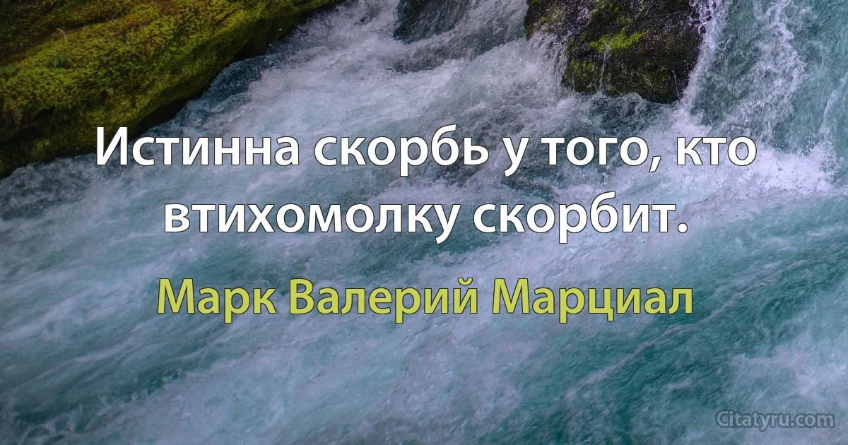 Истинна скорбь у того, кто втихомолку скорбит. (Марк Валерий Марциал)