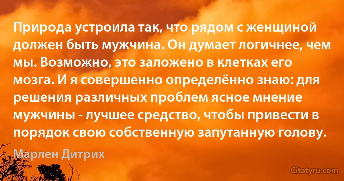 Природа устроила так, что рядом с женщиной должен быть мужчина. Он думает логичнее, чем мы. Возможно, это заложено в клетках его мозга. И я совершенно определённо знаю: для решения различных проблем ясное мнение мужчины - лучшее средство, чтобы привести в порядок свою собственную запутанную голову. (Марлен Дитрих)