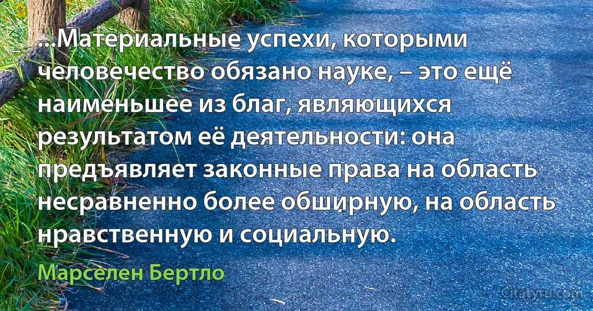 ...Материальные успехи, которыми человечество обязано науке, – это ещё наименьшее из благ, являющихся результатом её деятельности: она предъявляет законные права на область несравненно более обширную, на область нравственную и социальную. (Марселен Бертло)