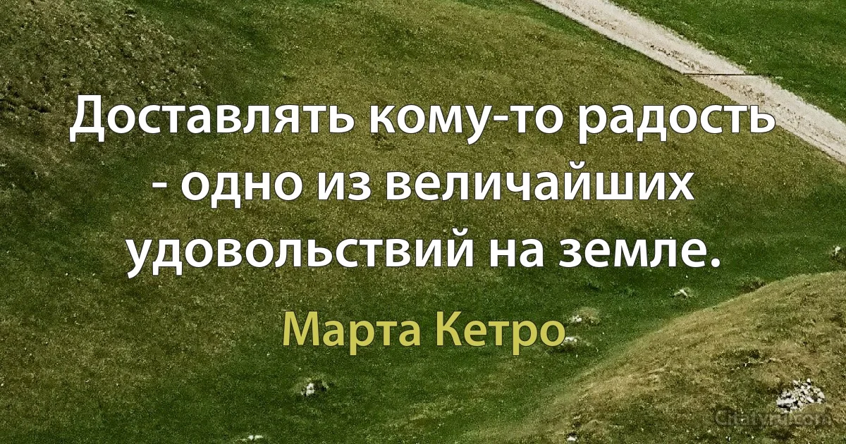 Доставлять кому-то радость - одно из величайших удовольствий на земле. (Марта Кетро)