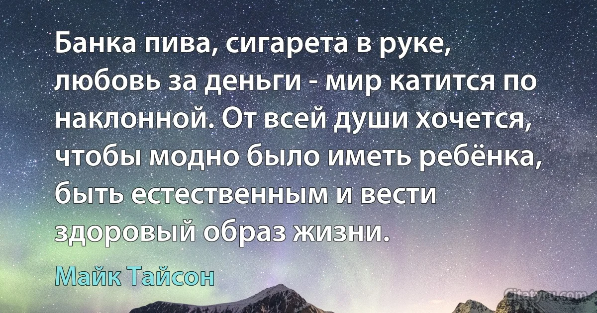 Банка пива, сигарета в руке, любовь за деньги - мир катится по наклонной. От всей души хочется, чтобы модно было иметь ребёнка, быть естественным и вести здоровый образ жизни. (Майк Тайсон)