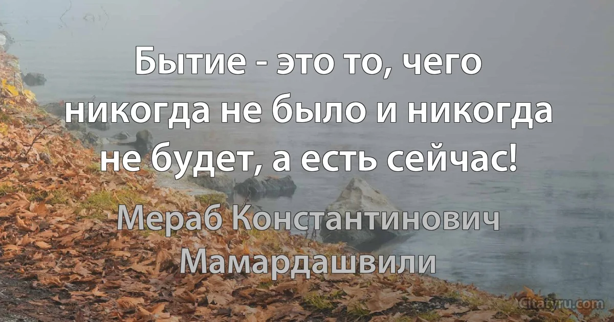 Бытие - это то, чего никогда не было и никогда не будет, а есть сейчас! (Мераб Константинович Мамардашвили)