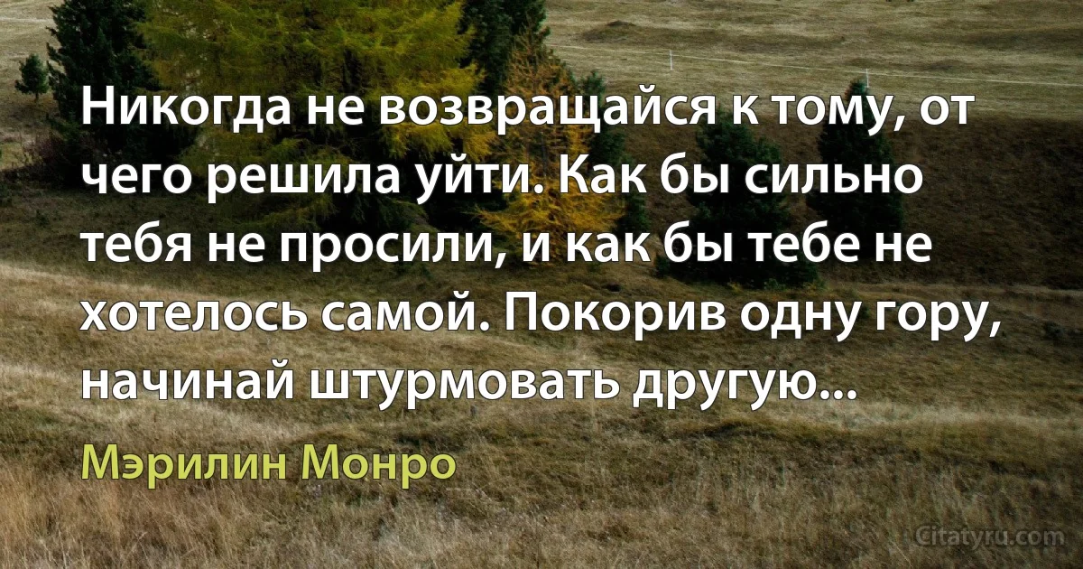 Никогда не возвращайся к тому, от чего решила уйти. Как бы сильно тебя не просили, и как бы тебе не хотелось самой. Покорив одну гору, начинай штурмовать другую... (Мэрилин Монро)