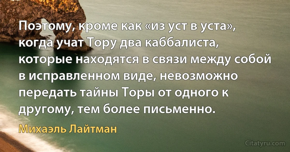 Поэтому, кроме как «из уст в уста», когда учат Тору два каббалиста, которые находятся в связи между собой в исправленном виде, невозможно передать тайны Торы от одного к другому, тем более письменно. (Михаэль Лайтман)