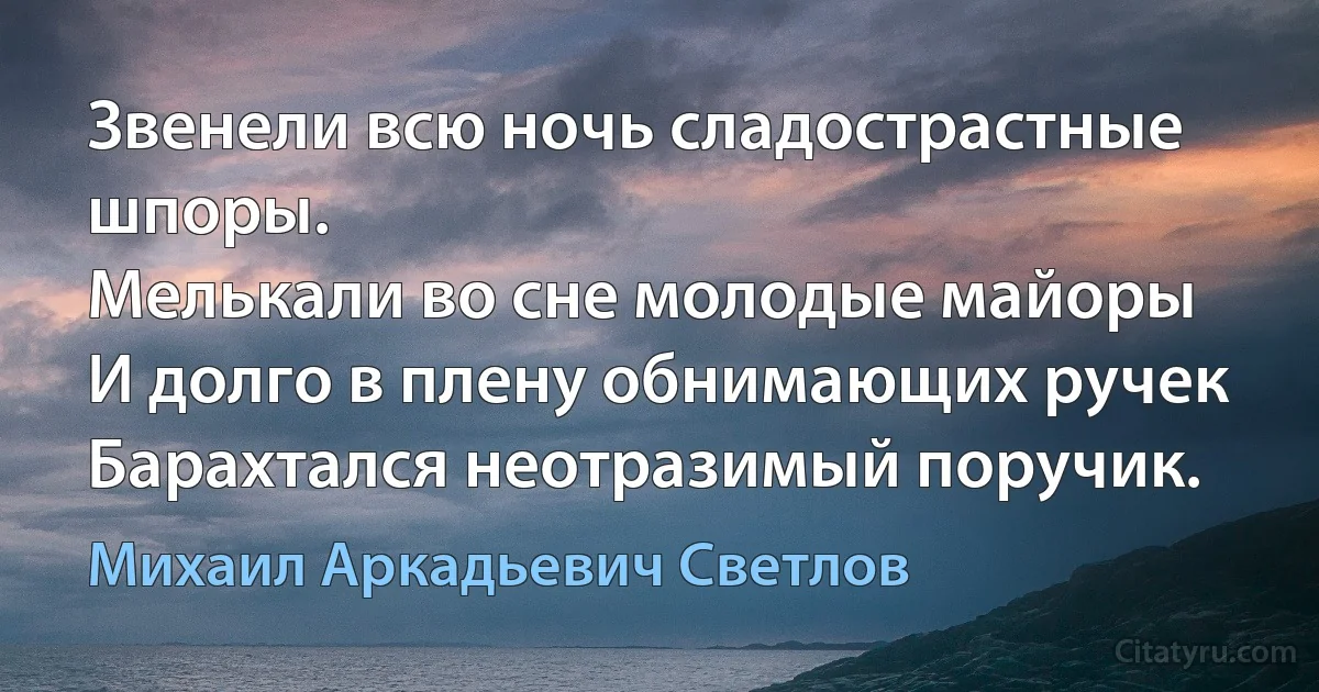 Звенели всю ночь сладострастные шпоры.
Мелькали во сне молодые майоры
И долго в плену обнимающих ручек
Барахтался неотразимый поручик. (Михаил Аркадьевич Светлов)