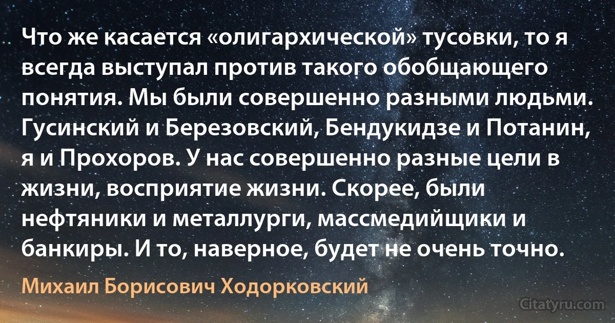 Что же касается «олигархической» тусовки, то я всегда выступал против такого обобщающего понятия. Мы были совершенно разными людьми. Гусинский и Березовский, Бендукидзе и Потанин, я и Прохоров. У нас совершенно разные цели в жизни, восприятие жизни. Скорее, были нефтяники и металлурги, массмедийщики и банкиры. И то, наверное, будет не очень точно. (Михаил Борисович Ходорковский)