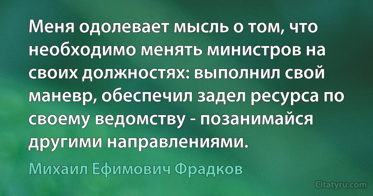 Меня одолевает мысль о том, что необходимо менять министров на своих должностях: выполнил свой маневр, обеспечил задел ресурса по своему ведомству - позанимайся другими направлениями. (Михаил Ефимович Фрадков)