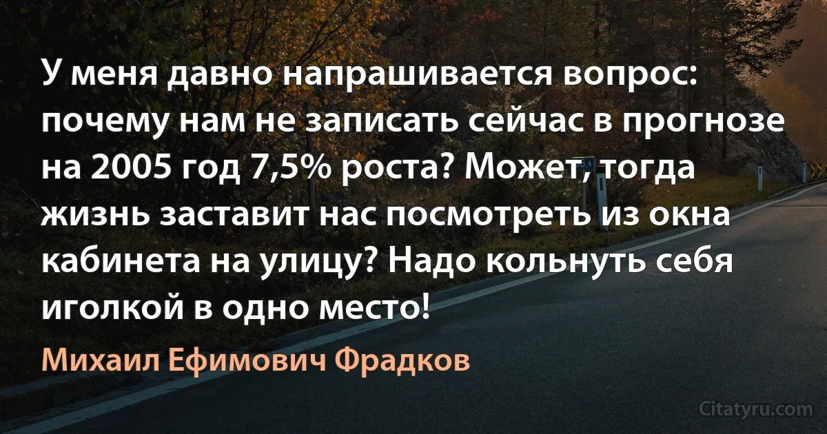 У меня давно напрашивается вопрос: почему нам не записать сейчас в прогнозе на 2005 год 7,5% роста? Может, тогда жизнь заставит нас посмотреть из окна кабинета на улицу? Надо кольнуть себя иголкой в одно место! (Михаил Ефимович Фрадков)