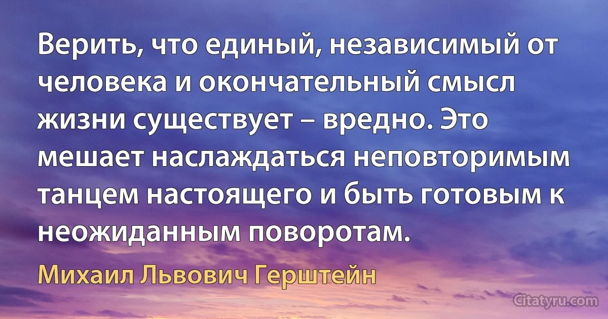 Верить, что единый, независимый от человека и окончательный смысл жизни существует – вредно. Это мешает наслаждаться неповторимым танцем настоящего и быть готовым к неожиданным поворотам. (Михаил Львович Герштейн)