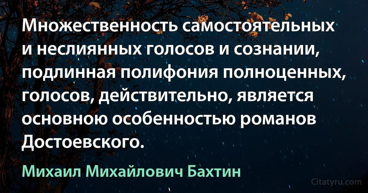 Множественность самостоятельных и неслиянных голосов и сознании, подлинная полифония полноценных, голосов, действительно, является основною особенностью романов Достоевского. (Михаил Михайлович Бахтин)