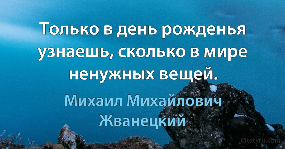 Только в день рожденья узнаешь, сколько в мире ненужных вещей. (Михаил Михайлович Жванецкий)