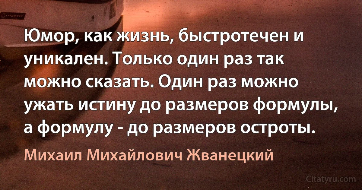 Юмор, как жизнь, быстротечен и уникален. Только один раз так можно сказать. Один раз можно ужать истину до размеров формулы, а формулу - до размеров остроты. (Михаил Михайлович Жванецкий)