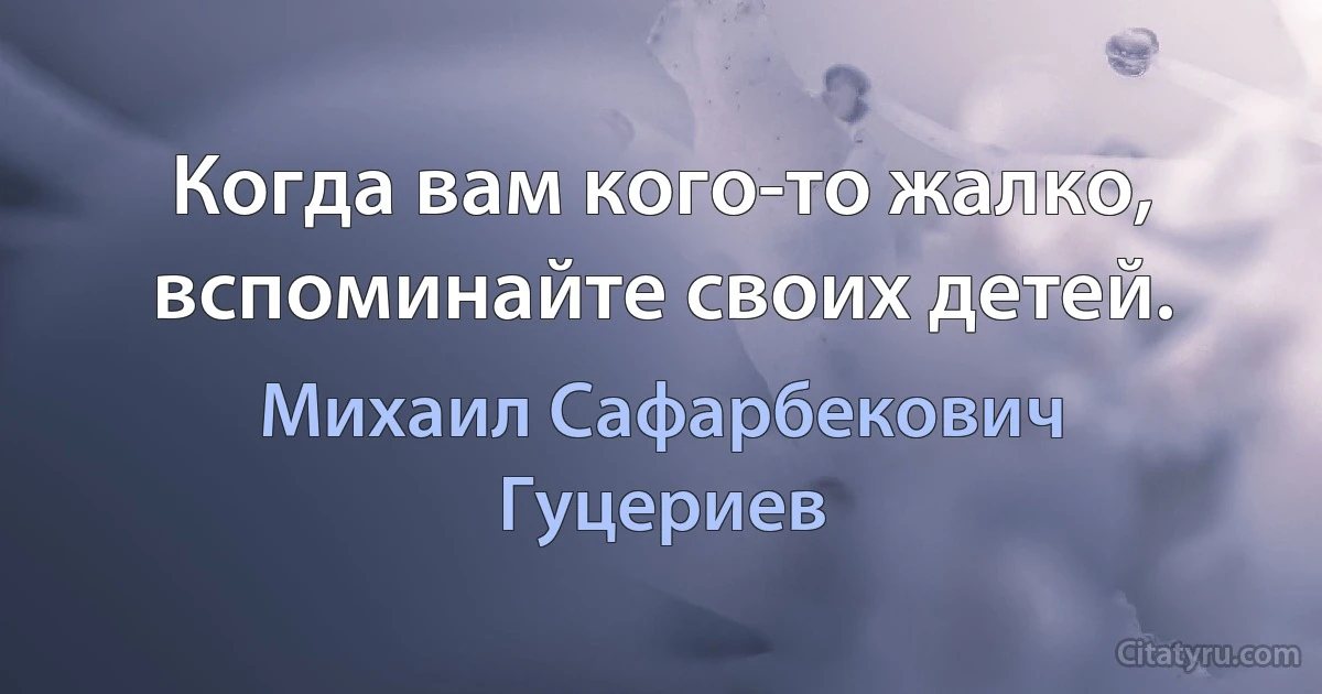 Когда вам кого-то жалко, вспоминайте своих детей. (Михаил Сафарбекович Гуцериев)