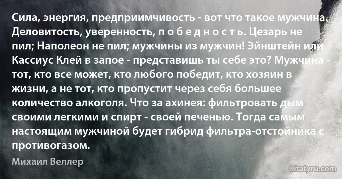 Сила, энергия, предприимчивость - вот что такое мужчина. Деловитость, уверенность, п о б е д н о с т ь. Цезарь не пил; Наполеон не пил; мужчины из мужчин! Эйнштейн или Кассиус Клей в запое - представишь ты себе это? Мужчина - тот, кто все может, кто любого победит, кто хозяин в жизни, а не тот, кто пропустит через себя большее количество алкоголя. Что за ахинея: фильтровать дым своими легкими и спирт - своей печенью. Тогда самым настоящим мужчиной будет гибрид фильтра-отстойника с противогазом. (Михаил Веллер)