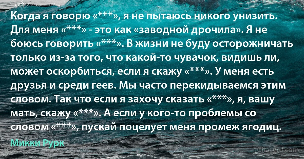 Когда я говорю «***», я не пытаюсь никого унизить. Для меня «***» - это как «заводной дрочила». Я не боюсь говорить «***». В жизни не буду осторожничать только из-за того, что какой-то чувачок, видишь ли, может оскорбиться, если я скажу «***». У меня есть друзья и среди геев. Мы часто перекидываемся этим словом. Так что если я захочу сказать «***», я, вашу мать, скажу «***». А если у кого-то проблемы со словом «***», пускай поцелует меня промеж ягодиц. (Микки Рурк)