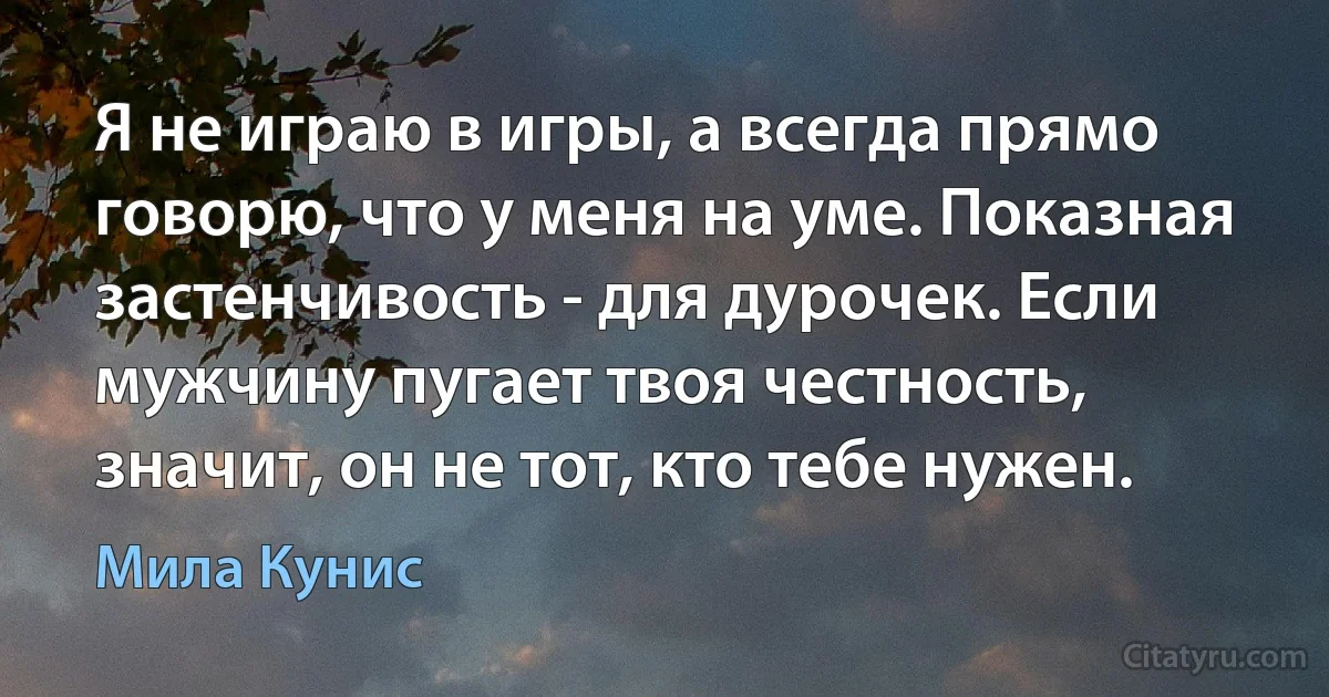 Я не играю в игры, а всегда прямо говорю, что у меня на уме. Показная застенчивость - для дурочек. Если мужчину пугает твоя честность, значит, он не тот, кто тебе нужен. (Мила Кунис)