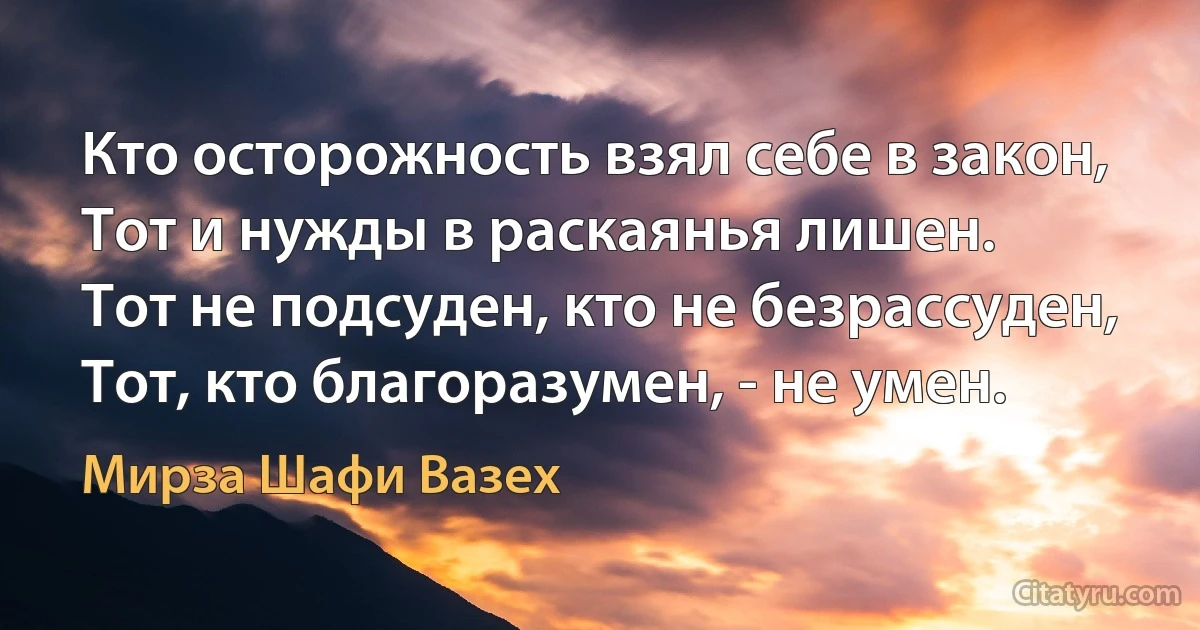 Кто осторожность взял себе в закон,
Тот и нужды в раскаянья лишен.
Тот не подсуден, кто не безрассуден,
Тот, кто благоразумен, - не умен. (Мирза Шафи Вазех)