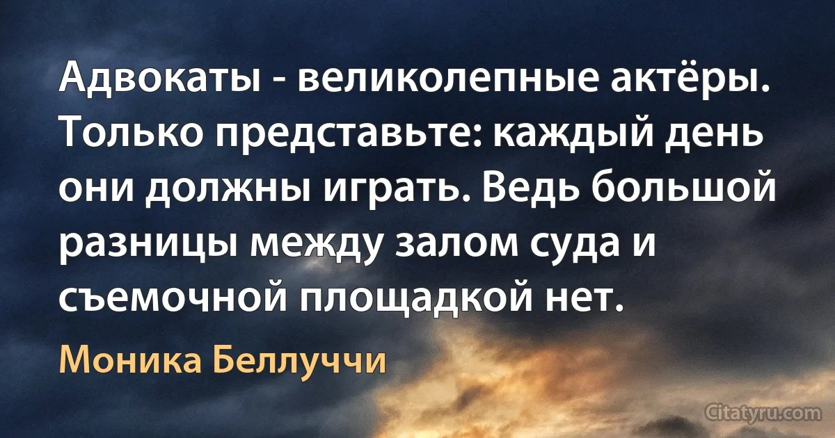 Адвокаты - великолепные актёры. Только представьте: каждый день они должны играть. Ведь большой разницы между залом суда и съемочной площадкой нет. (Моника Беллуччи)