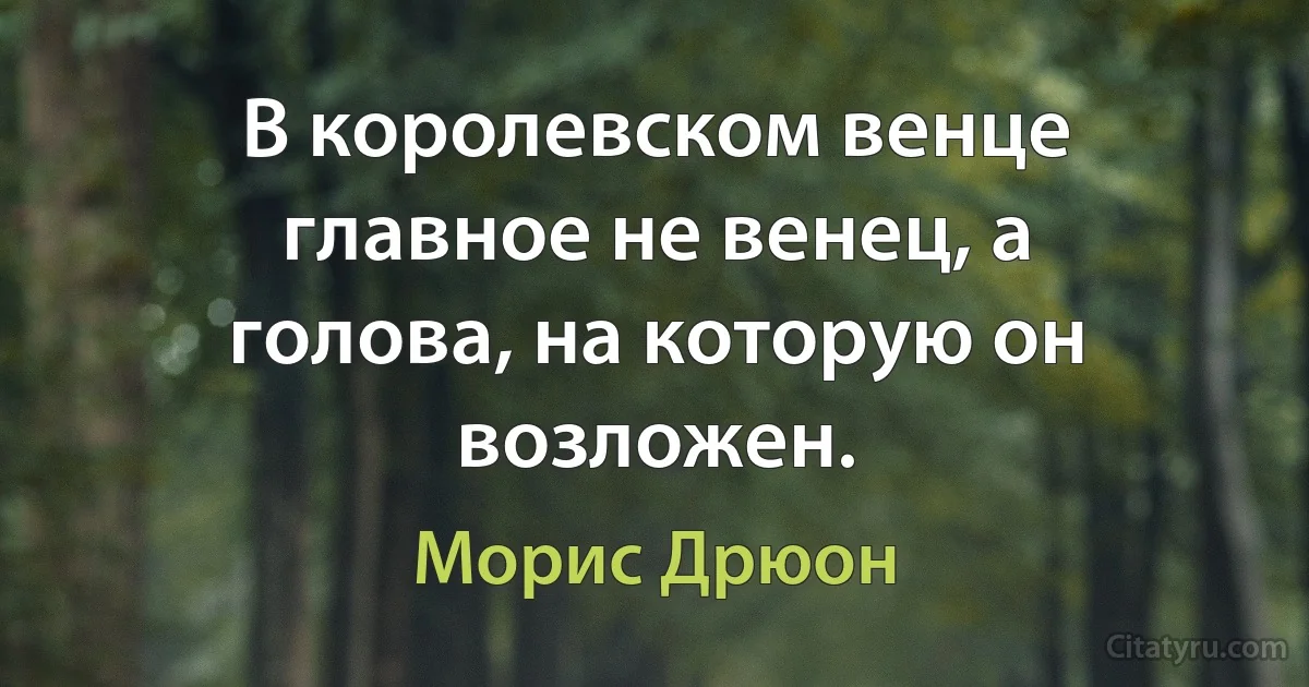 В королевском венце главное не венец, а голова, на которую он возложен. (Морис Дрюон)