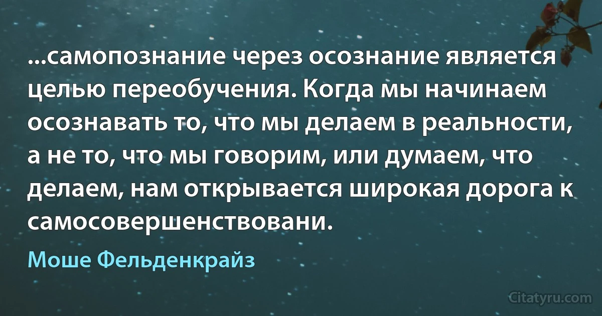 ...самопознание через осознание является целью переобучения. Когда мы начинаем осознавать то, что мы делаем в реальности, а не то, что мы говорим, или думаем, что делаем, нам открывается широкая дорога к самосовершенствовани. (Моше Фельденкрайз)