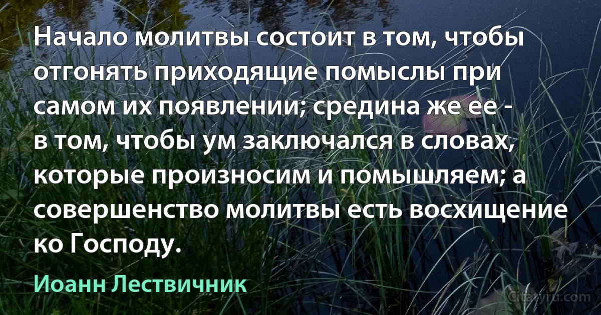 Начало молитвы состоит в том, чтобы отгонять приходящие помыслы при самом их появлении; средина же ее - в том, чтобы ум заключался в словах, которые произносим и помышляем; а совершенство молитвы есть восхищение ко Господу. (Иоанн Лествичник)