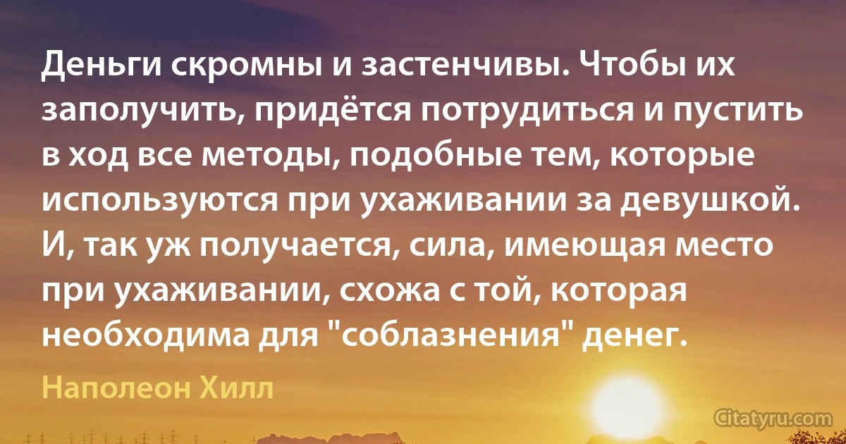 Деньги скромны и застенчивы. Чтобы их заполучить, придётся потрудиться и пустить в ход все методы, подобные тем, которые используются при ухаживании за девушкой. И, так уж получается, сила, имеющая место при ухаживании, схожа с той, которая необходима для "соблазнения" денег. (Наполеон Хилл)