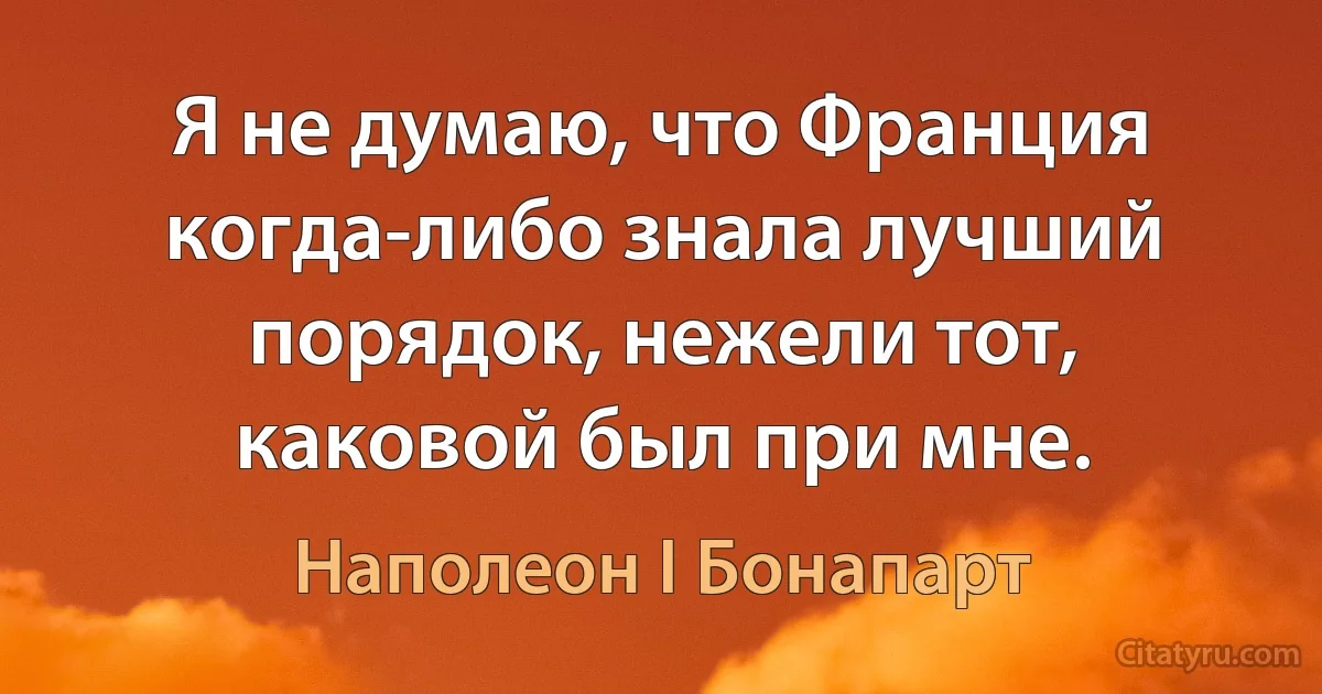 Я не думаю, что Франция когда-либо знала лучший порядок, нежели тот, каковой был при мне. (Наполеон I Бонапарт)