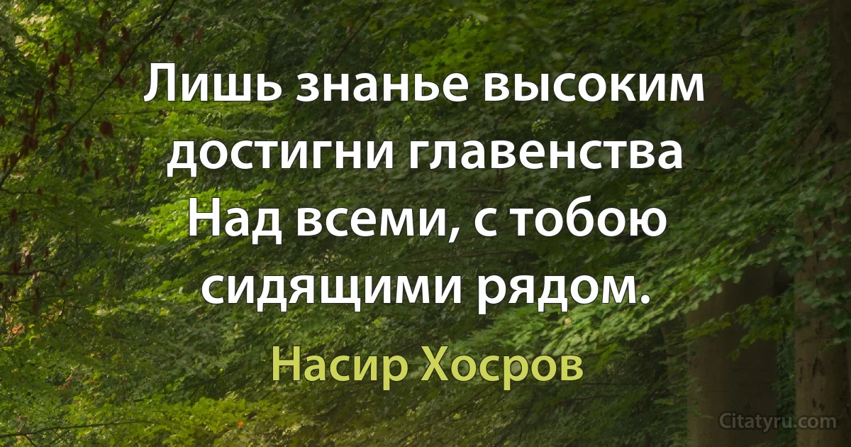 Лишь знанье высоким достигни главенства
Над всеми, с тобою сидящими рядом. (Насир Хосров)