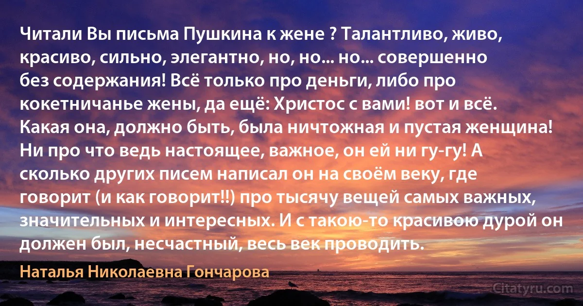 Читали Вы письма Пушкина к жене ? Талантливо, живо, красиво, сильно, элегантно, но, но... но... совершенно без содержания! Всё только про деньги, либо про кокетничанье жены, да ещё: Христос с вами! вот и всё. Какая она, должно быть, была ничтожная и пустая женщина! Ни про что ведь настоящее, важное, он ей ни гу-гу! А сколько других писем написал он на своём веку, где говорит (и как говорит!!) про тысячу вещей самых важных, значительных и интересных. И с такою-то красивою дурой он должен был, несчастный, весь век проводить. (Наталья Николаевна Гончарова)