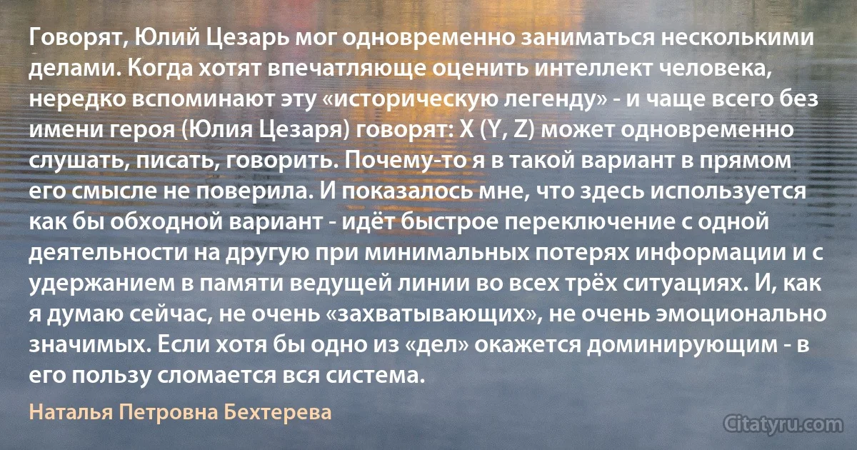 Говорят, Юлий Цезарь мог одновременно заниматься несколькими делами. Когда хотят впечатляюще оценить интеллект человека, нередко вспоминают эту «историческую легенду» - и чаще всего без имени героя (Юлия Цезаря) говорят: X (Y, Z) может одновременно слушать, писать, говорить. Почему-то я в такой вариант в прямом его смысле не поверила. И показалось мне, что здесь используется как бы обходной вариант - идёт быстрое переключение с одной деятельности на другую при минимальных потерях информации и с удержанием в памяти ведущей линии во всех трёх ситуациях. И, как я думаю сейчас, не очень «захватывающих», не очень эмоционально значимых. Если хотя бы одно из «дел» окажется доминирующим - в его пользу сломается вся система. (Наталья Петровна Бехтерева)