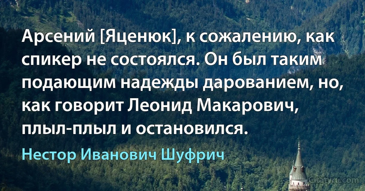 Арсений [Яценюк], к сожалению, как спикер не состоялся. Он был таким подающим надежды дарованием, но, как говорит Леонид Макарович, плыл-плыл и остановился. (Нестор Иванович Шуфрич)