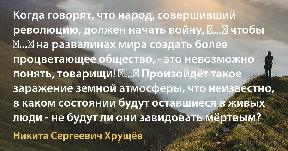 Когда говорят, что народ, совершивший революцию, должен начать войну, 〈...〉 чтобы 〈...〉 на развалинах мира создать более процветающее общество, - это невозможно понять, товарищи! 〈...〉 Произойдёт такое заражение земной атмосферы, что неизвестно, в каком состоянии будут оставшиеся в живых люди - не будут ли они завидовать мёртвым? (Никита Сергеевич Хрущёв)